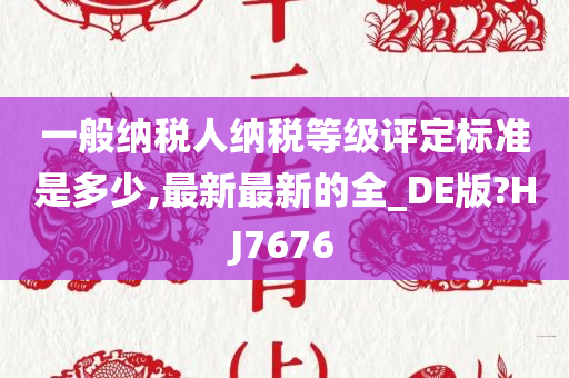 一般纳税人纳税等级评定标准是多少,最新最新的全_DE版?HJ7676