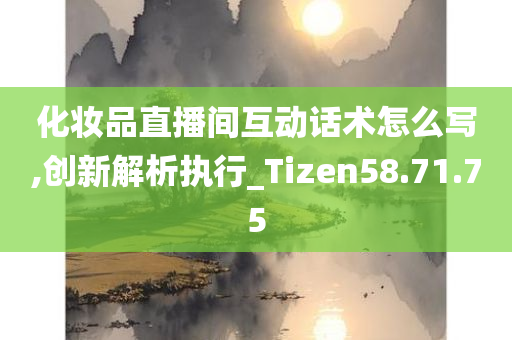 化妆品直播间互动话术怎么写,创新解析执行_Tizen58.71.75