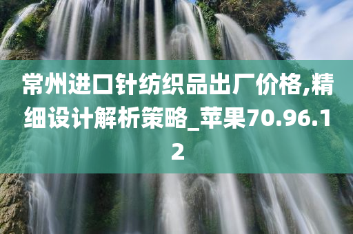 常州进口针纺织品出厂价格,精细设计解析策略_苹果70.96.12