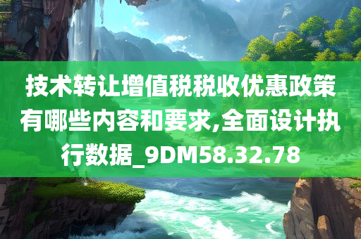 技术转让增值税税收优惠政策有哪些内容和要求,全面设计执行数据_9DM58.32.78