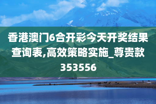 香港澳门6合开彩今天开奖结果查询表,高效策略实施_尊贵款353556