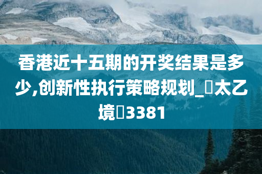 香港近十五期的开奖结果是多少,创新性执行策略规划_‌太乙境‌3381