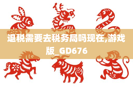 退税需要去税务局吗现在,游戏版_GD676