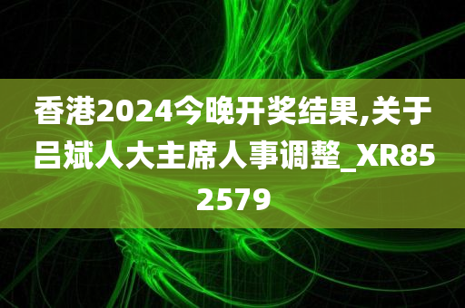 香港2024今晚开奖结果,关于吕斌人大主席人事调整_XR852579