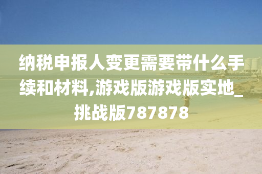 纳税申报人变更需要带什么手续和材料,游戏版游戏版实地_挑战版787878