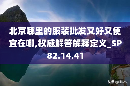 北京哪里的服装批发又好又便宜在哪,权威解答解释定义_SP82.14.41