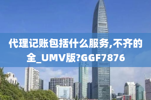 代理记账包括什么服务,不齐的全_UMV版?GGF7876