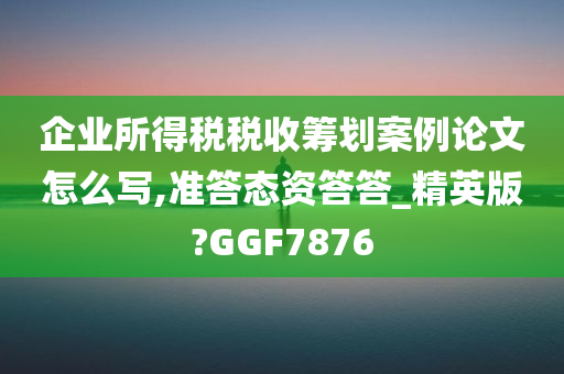 企业所得税税收筹划案例论文怎么写,准答态资答答_精英版?GGF7876