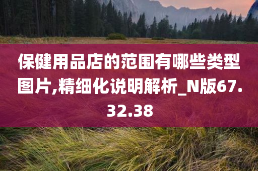 保健用品店的范围有哪些类型图片,精细化说明解析_N版67.32.38