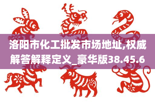 洛阳市化工批发市场地址,权威解答解释定义_豪华版38.45.60