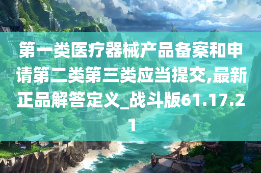 第一类医疗器械产品备案和申请第二类第三类应当提交,最新正品解答定义_战斗版61.17.21