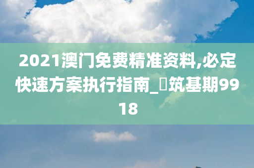 2021澳门免费精准资料,必定快速方案执行指南_‌筑基期9918