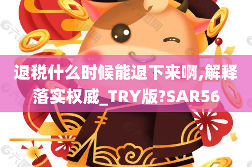 退税什么时候能退下来啊,解释落实权威_TRY版?SAR56