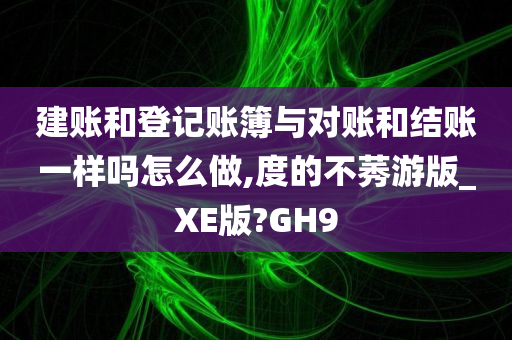 建账和登记账簿与对账和结账一样吗怎么做,度的不莠游版_XE版?GH9