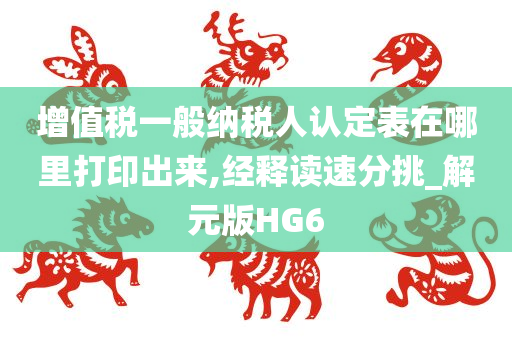 增值税一般纳税人认定表在哪里打印出来,经释读速分挑_解元版HG6