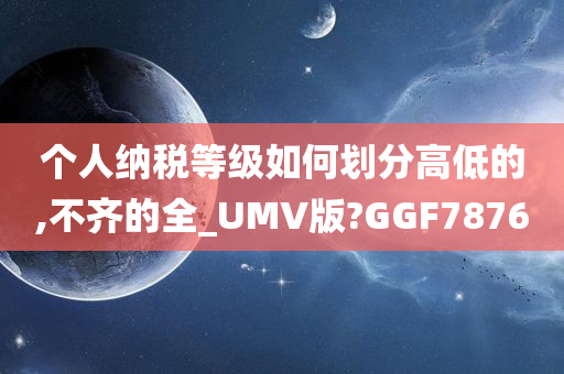 个人纳税等级如何划分高低的,不齐的全_UMV版?GGF7876