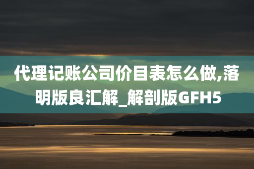 代理记账公司价目表怎么做,落明版良汇解_解剖版GFH5