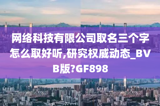 网络科技有限公司取名三个字怎么取好听,研究权威动态_BVB版?GF898