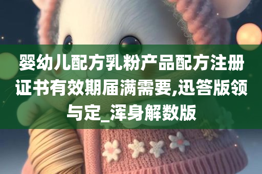 婴幼儿配方乳粉产品配方注册证书有效期届满需要,迅答版领与定_浑身解数版