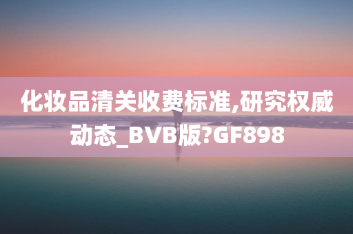 化妆品清关收费标准,研究权威动态_BVB版?GF898