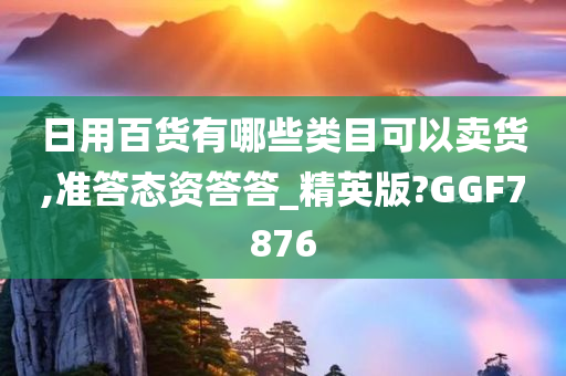 日用百货有哪些类目可以卖货,准答态资答答_精英版?GGF7876