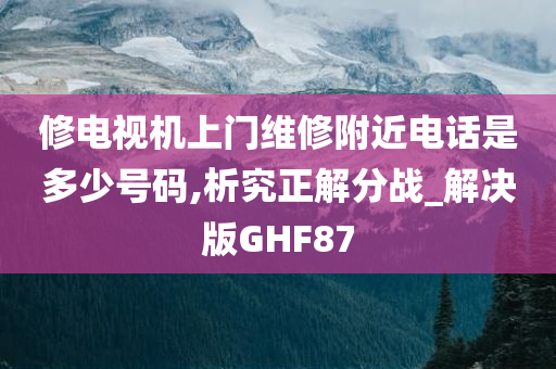 修电视机上门维修附近电话是多少号码,析究正解分战_解决版GHF87