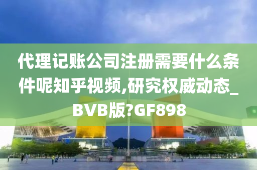 代理记账公司注册需要什么条件呢知乎视频,研究权威动态_BVB版?GF898