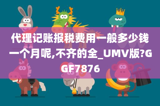 代理记账报税费用一般多少钱一个月呢,不齐的全_UMV版?GGF7876