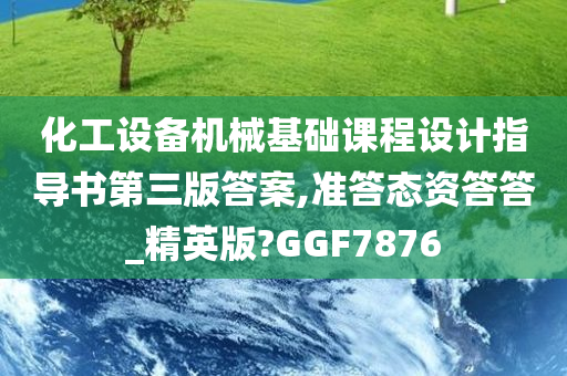 化工设备机械基础课程设计指导书第三版答案,准答态资答答_精英版?GGF7876