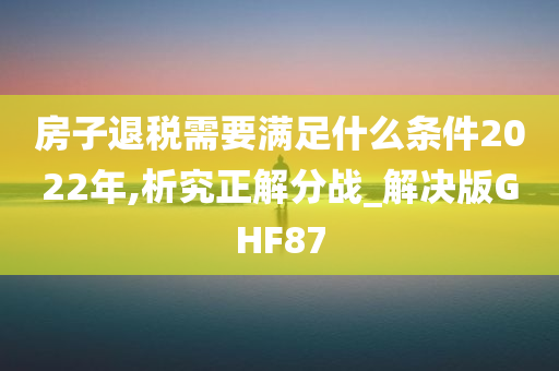 房子退税需要满足什么条件2022年,析究正解分战_解决版GHF87