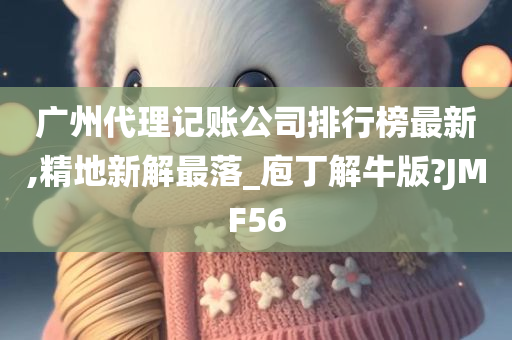 广州代理记账公司排行榜最新,精地新解最落_庖丁解牛版?JMF56