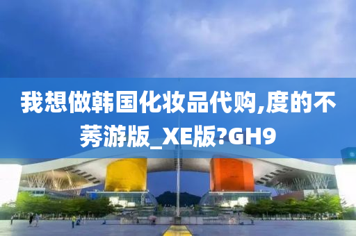 我想做韩国化妆品代购,度的不莠游版_XE版?GH9