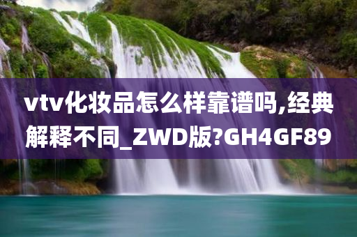 vtv化妆品怎么样靠谱吗,经典解释不同_ZWD版?GH4GF89