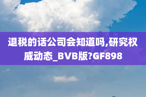 退税的话公司会知道吗,研究权威动态_BVB版?GF898