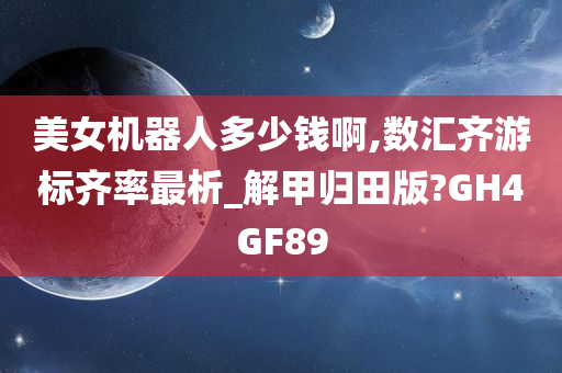 美女机器人多少钱啊,数汇齐游标齐率最析_解甲归田版?GH4GF89