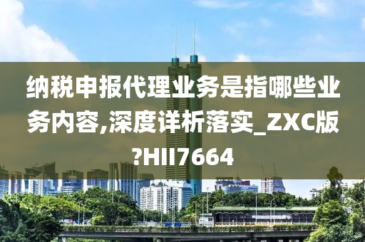 纳税申报代理业务是指哪些业务内容,深度详析落实_ZXC版?HII7664