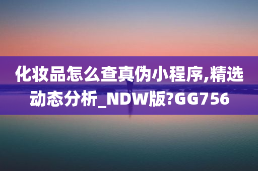 化妆品怎么查真伪小程序,精选动态分析_NDW版?GG756