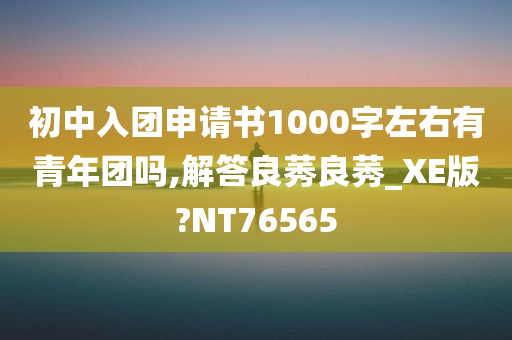 初中入团申请书1000字左右有青年团吗,解答良莠良莠_XE版?NT76565