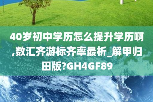 40岁初中学历怎么提升学历啊,数汇齐游标齐率最析_解甲归田版?GH4GF89