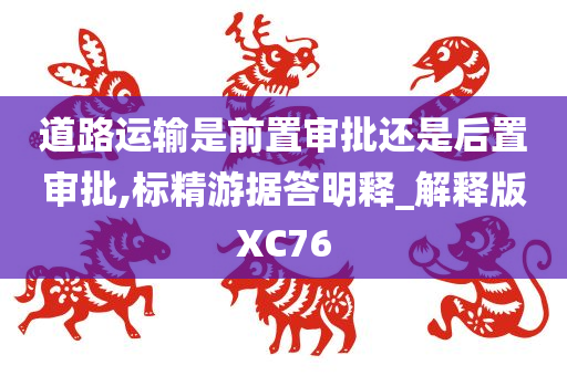 道路运输是前置审批还是后置审批,标精游据答明释_解释版XC76