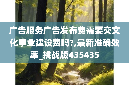 广告服务广告发布费需要交文化事业建设费吗?,最新准确效率_挑战版435435