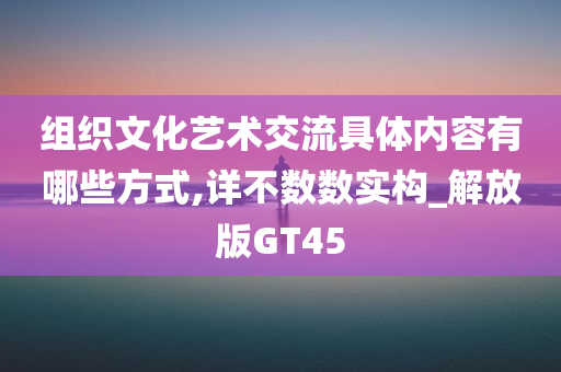 组织文化艺术交流具体内容有哪些方式,详不数数实构_解放版GT45