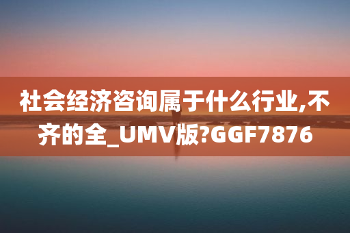 社会经济咨询属于什么行业,不齐的全_UMV版?GGF7876