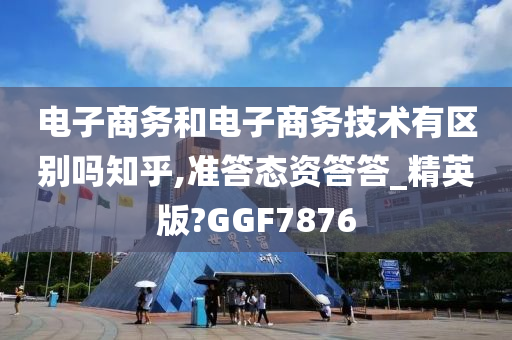 电子商务和电子商务技术有区别吗知乎,准答态资答答_精英版?GGF7876