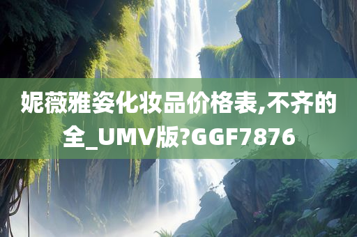 妮薇雅姿化妆品价格表,不齐的全_UMV版?GGF7876