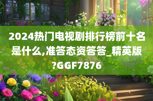 2024热门电视剧排行榜前十名是什么,准答态资答答_精英版?GGF7876