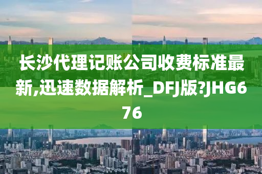 长沙代理记账公司收费标准最新,迅速数据解析_DFJ版?JHG676