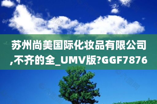 苏州尚美国际化妆品有限公司,不齐的全_UMV版?GGF7876