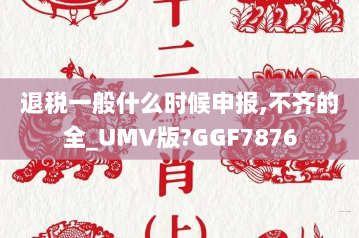 退税一般什么时候申报,不齐的全_UMV版?GGF7876