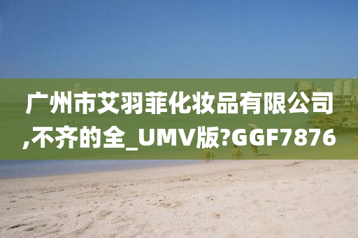 广州市艾羽菲化妆品有限公司,不齐的全_UMV版?GGF7876